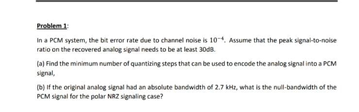 Problem 1:
In a PCM system, the bit error rate due to channel noise is 10-4. Assume that the peak signal-to-noise
ratio on the recovered analog signal needs to be at least 30DB.
(a) Find the minimum number of quantizing steps that can be used to encode the analog signal into a PCM
signal,
(b) If the original analog signal had an absolute bandwidth of 2.7 kHz, what is the null-bandwidth of the
PCM signal for the polar NRZ signaling case?
