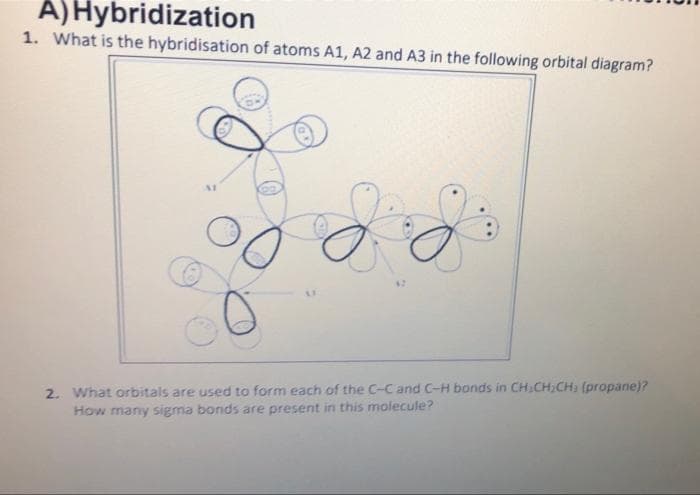 A) Hybridization
1. What is the hybridisation of atoms A1, A2 and A3 in the following orbital diagram?
2. What orbitals are used to form each of the C-C and C-H bonds in CH CH₂CH; (propane)?
How many sigma bonds are present in this molecule?