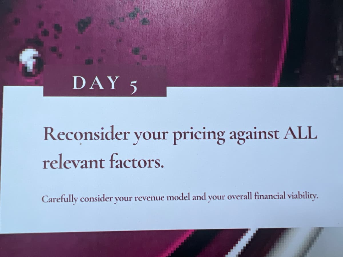 DAY 5
Reconsider your pricing against ALL
relevant factors.
Carefully consider your revenue model and your overall financial viability.