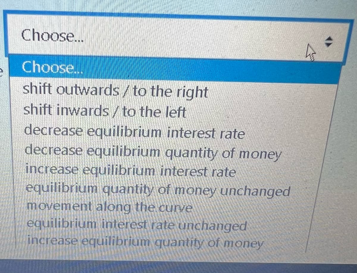 Choose...
Choose...
shift outwards / to the right
shift inwards / to the left
decrease equilibrium interest rate
decrease equilibrium quantity of money
increase equilibrium interest rate
equilibrium quantity of money unchanged
movement along the curve
equilibrium interest rate unchanged
increase equilibrium quantity of money