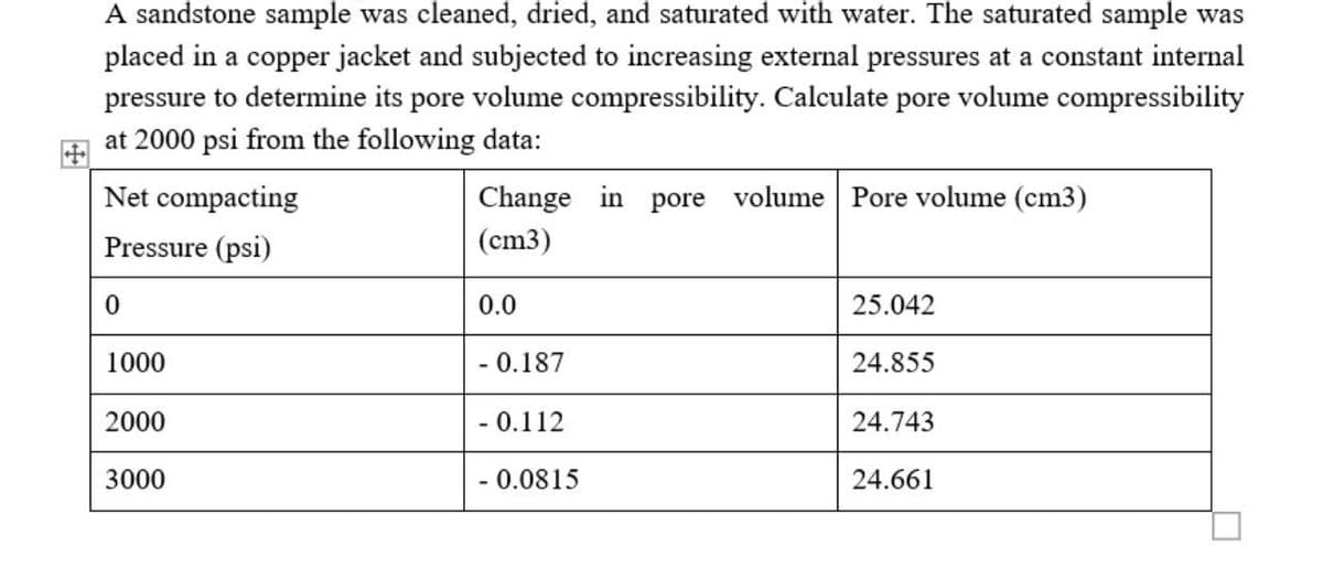 A sandstone sample was cleaned, dried, and saturated with water. The saturated sample was
placed in a copper jacket and subjected to increasing external pressures at a constant internal
pressure to determine its pore volume compressibility. Calculate pore volume compressibility
at 2000 psi from the following data:
Net compacting
Change in pore
volume Pore volume (cm3)
Pressure (psi)
(cm3)
0.0
25.042
1000
- 0.187
24.855
2000
-0.112
24.743
3000
- 0.081
24.661
