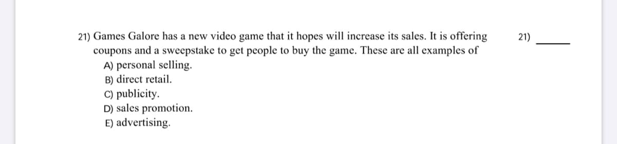 21) Games Galore has a new video game that it hopes will increase its sales. It is offering
coupons and a sweepstake to get people to buy the game. These are all examples of
A) personal selling.
B) direct retail.
C) publicity.
D) sales promotion.
E) advertising.
21)

