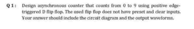 Q1: Design asynchronous counter that counts from 0 to 9 using positive edge-
triggered D flip flop. The used flip flop does not have preset and clear inputs.
Your answer should include the circuit diagram and the output waveforms.