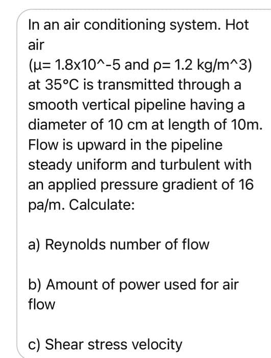 In an air conditioning system. Hot
air
(H= 1.8x10^-5 and p= 1.2 kg/m^3)
at 35°C is transmitted through a
smooth vertical pipeline having a
diameter of 10 cm at length of 10m.
Flow is upward in the pipeline
steady uniform and turbulent with
an applied pressure gradient of 16
pa/m. Calculate:
a) Reynolds number of flow
b) Amount of power used for air
flow
c) Shear stress velocity
