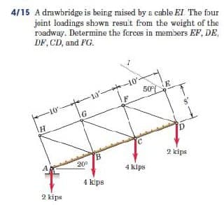 4/15 A drawbridge is being raised by a cable EI The four
joint loadings shɔwn resuit from the weight of the
roadway. Determine the ferces in members EF, DE,
DF, CD, and FG.
10 -10'-
F
50 E
10-
G
2 kips
A
20°
4 klps
4 kips
2 kips
