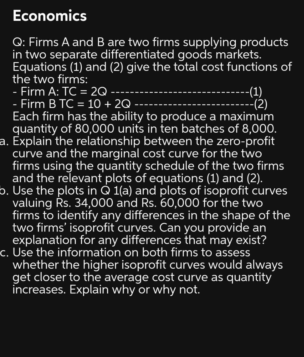 Economics
Q: Firms A and B are two firms supplying products
in two separate differentiated goods markets.
Equations (1) and (2) give the total cost functions of
the two firms:
- Firm A: TC = 2Q
- Firm B TC = 10 + 2Q --
Each firm has the ability to produce a maximum
quantity of 80,000 units in ten batches of 8,000.
a. Explain the relationship between the zero-profit
curve and the marginal cost curve for the two
firms using the quantity schedule of the two firms
and the relevant plots of equations (1) and (2).
b. Use the plots in Q 1(a) and plots of isoprofit curves
valuing Rs. 34,000 and Rs. 60,000 for the two
firms to identify any differences in the shape of the
two firms' isoprofit curves. Can you provide an
explanation for any differences that may exist?
c. Use the information on both firms to assess
whether the higher isoprofit curves would always
get closer to the average cost curve as quantity
increases. Explain why or why not.
-(1)
---(2)
%3D
