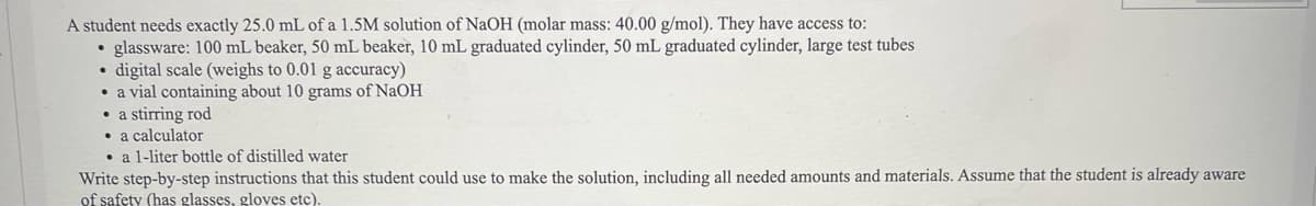 A student needs exactly 25.0 mL of a 1.5M solution of NaOH (molar mass: 40.00 g/mol). They have access to:
glassware: 100 mL beaker, 50 mL beaker, 10 mL graduated cylinder, 50 mL graduated cylinder, large test tubes
• digital scale (weighs to 0.01 g accuracy)
a vial containing about 10 grams of NaOH
• a stirring rod
• a calculator
a 1-liter bottle of distilled water
Write step-by-step instructions that this student could use to make the solution, including all needed amounts and materials. Assume that the student is already aware
of safety (has glasses, gloves etc).