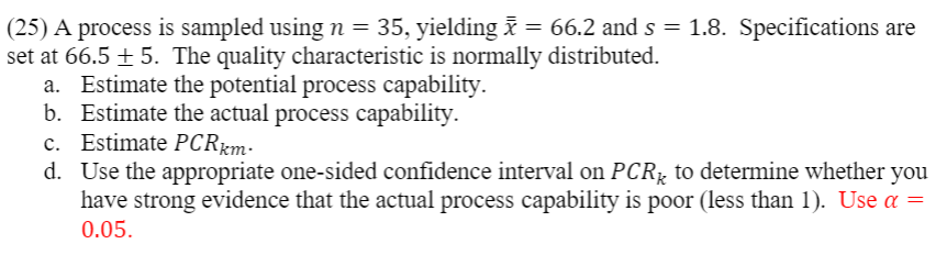 (25) A process is sampled using n = 35, yielding i = 66.2 and s = 1.8. Specifications are
set at 66.5 + 5. The quality characteristic is normally distributed.
a. Estimate the potential process capability.
b. Estimate the actual process capability.
c. Estimate PCRrm-
d. Use the appropriate one-sided confidence interval on PCR; to determine whether you
have strong evidence that the actual process capability is poor (less than 1). Use a =
0.05.
