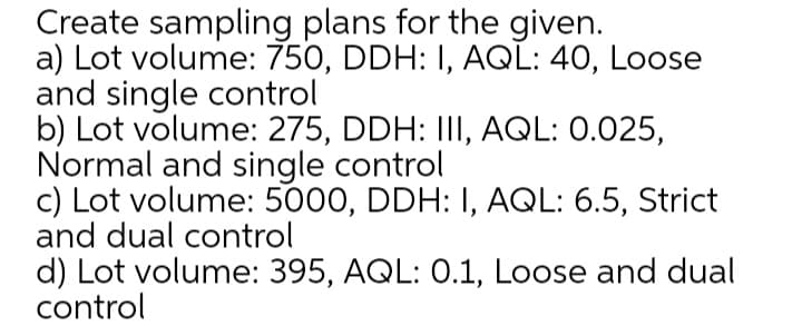 Create sampling plans for the given.
a) Lot volume: 750, DDH: I, AQL: 40, Loose
and single control
b) Lot volume: 275, DDH: II, AQL: 0.025,
Normal and single control
c) Lot volume: 5000, DDH: I, AQL: 6.5, Strict
and dual control
d) Lot volume: 395, AQL: 0.1, Loose and dual
control
