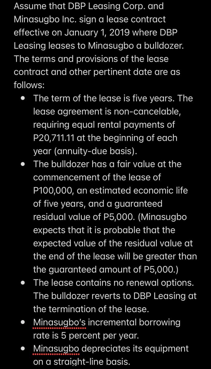 Assume that DBP Leasing Corp. and
Minasugbo Inc. sign a lease contract
effective on January 1, 2019 where DBP
Leasing leases to Minasugbo a bulldozer.
The terms and provisions of the lease
contract and other pertinent date are as
follows:
• The term of the lease is five years. The
lease agreement is non-cancelable,
requiring equal rental payments of
P20,711.11 at the beginning of each
year (annuity-due basis).
• The bulldozer has a fair value at the
commencement of the lease of
P100,000, an estimated economic life
of five years, and a guaranteed
residual value of P5,000. (Minasugbo
expects that it is probable that the
expected value of the residual value at
the end of the lease will be greater than
the guaranteed amount of P5,000.)
• The lease contains no renewal options.
The bulldozer reverts to DBP Leasing at
the termination of the lease.
• Minasugbo's incremental borrowing
rate is 5 percent per year.
• Minasugbo depreciates its equipment
on a straight-line basis.
