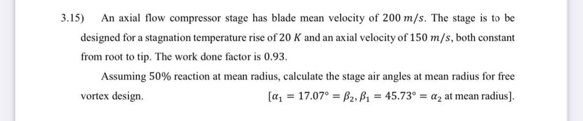 3.15)
An axial flow compressor stage has blade mean velocity of 200 m/s. The stage is to be
designed for a stagnation temperature rise of 20 K and an axial velocity of 150 m/s, both constant
from root to tip. The work done factor is 0.93.
Assuming 50% reaction at mean radius, calculate the stage air angles at mean radius for free
vortex design.
= 17.07° = B2, B1 = 45.73° = a2 at mean radius].
