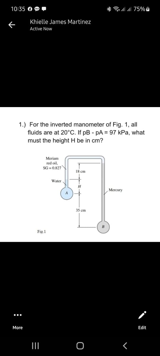 10:35 O O
* ull l 75%
Khielle James Martinez
Active Now
1.) For the inverted manometer of Fig. 1, all
fluids are at 20°C. If pB - pA = 97 kPa, what
must the height H be in cm?
Meriam
red oil,
SG = 0.827
18 cm
Water
H
Mercury
A
35 cm
B
Fig.1
More
Edit
II
