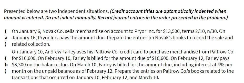 Presented below are two independent situations. (Credit account titles are automatically indented when
amount is entered. Do not indent manually. Record journal entries in the order presented in the problem.)
(On January 6, Novak Co. sells merchandise on account to Pryor Inc. for $13,500, terms 2/10, n/30. On
a January 16, Pryor Inc. pays the amount due. Prepare the entries on Novak's books to record the sale and
) related collection.
On January 10, Andrew Farley uses his Paltrow Co. credit card to purchase merchandise from Paltrow Co.
(for $16,600. On February 10, Farley is billed for the amount due of $16,600. On February 12, Farley pays
b $8,300 on the balance due. On March 10, Farley is billed for the amount due, including interest at 4% per
month on the unpaid balance as of February 12. Prepare the entries on Paltrow Co.'s books related to the
transactions that occurred on January 10, February 12, and March 10.
)