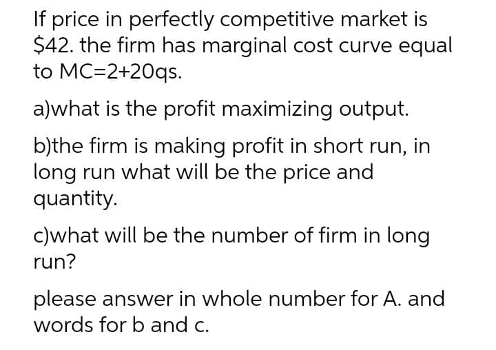 If price in perfectly competitive market is
$42. the firm has marginal cost curve equal
to MC=2+20qs.
a)what is the profit maximizing output.
b)the firm is making profit in short run, in
long run what will be the price and
quantity.
c)what will be the number of firm in long
run?
please answer in whole number for A. and
words for b and c.

