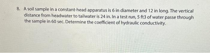 8. A soil sample in a constant-head apparatus is 6 in diameter and 12 in long. The vertical
distance from headwater to tailwater is 24 in. In a test run, 5 ft3 of water passe through
the sample in 60 sec. Determine the coefficient of hydraulic conductivity.