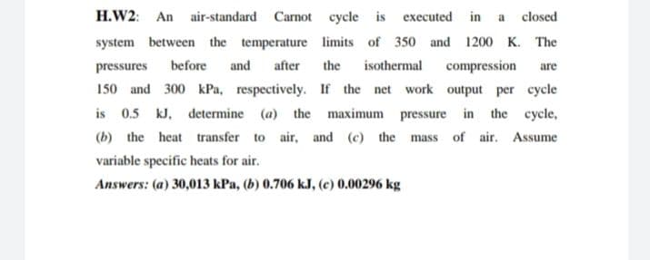 H.W2: An air-standard Carnot cycle is executed in a closed
system between the temperature limits of 350 and 1200 K. The
pressures
before
and
after
the
isothermal
compression
are
150 and 300 kPa, respectively. If the net work output per cycle
is 0.5 kJ, determine (a) the maximum pressure in the cycle,
(b) the heat transfer to air, and (c) the mass of air. Assume
variable specific heats for air.
Answers: (a) 30,013 kPa, (b) 0.706 kJ, (c) 0.00296 kg
