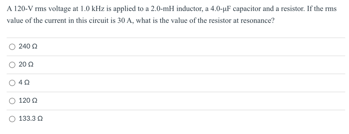A 120-V rms voltage at 1.0 kHz is applied to a 2.0-mH inductor, a 4.0-µF capacitor and a resistor. If the rms
value of the current in this circuit is 30 A, what is the value of the resistor at resonance?
240 Q
20 Q
120 Q
133.3 Q
