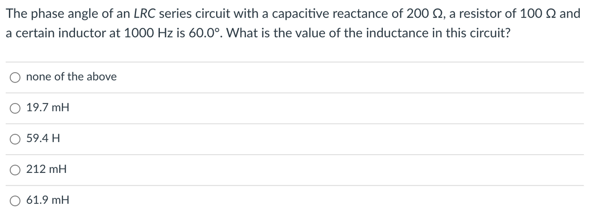 The phase angle of an LRC series circuit with a capacitive reactance of 200 N, a resistor of 100 Q and
a certain inductor at 1000 Hz is 60.0°. What is the value of the inductance in this circuit?
none of the above
O 19.7 mH
59.4 H
212 mH
61.9 mH
