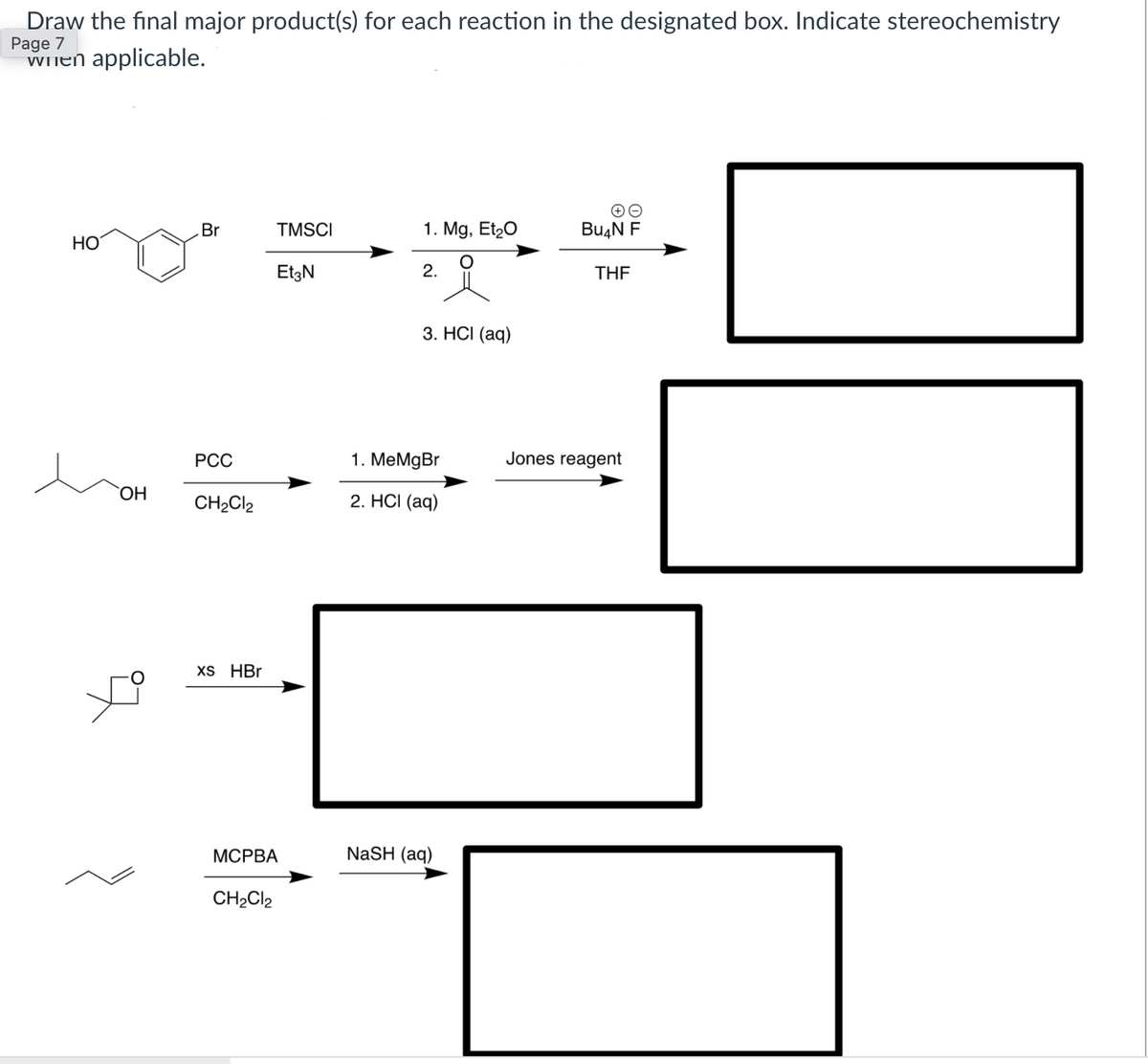 Draw the final major product(s) for each reaction in the designated box. Indicate stereochemistry
Page 7
WInen applicable.
Br
TMSCI
1. Mg, Et20
Bu4N F
НО
EtzN
2.
THE
3. HСI (aq)
РСС
1. MeMgBr
Jones reagent
ОН
CH2CI2
2. HCI (aq)
XS HBr
МСРВА
NaSH (aq)
CH2CI2
