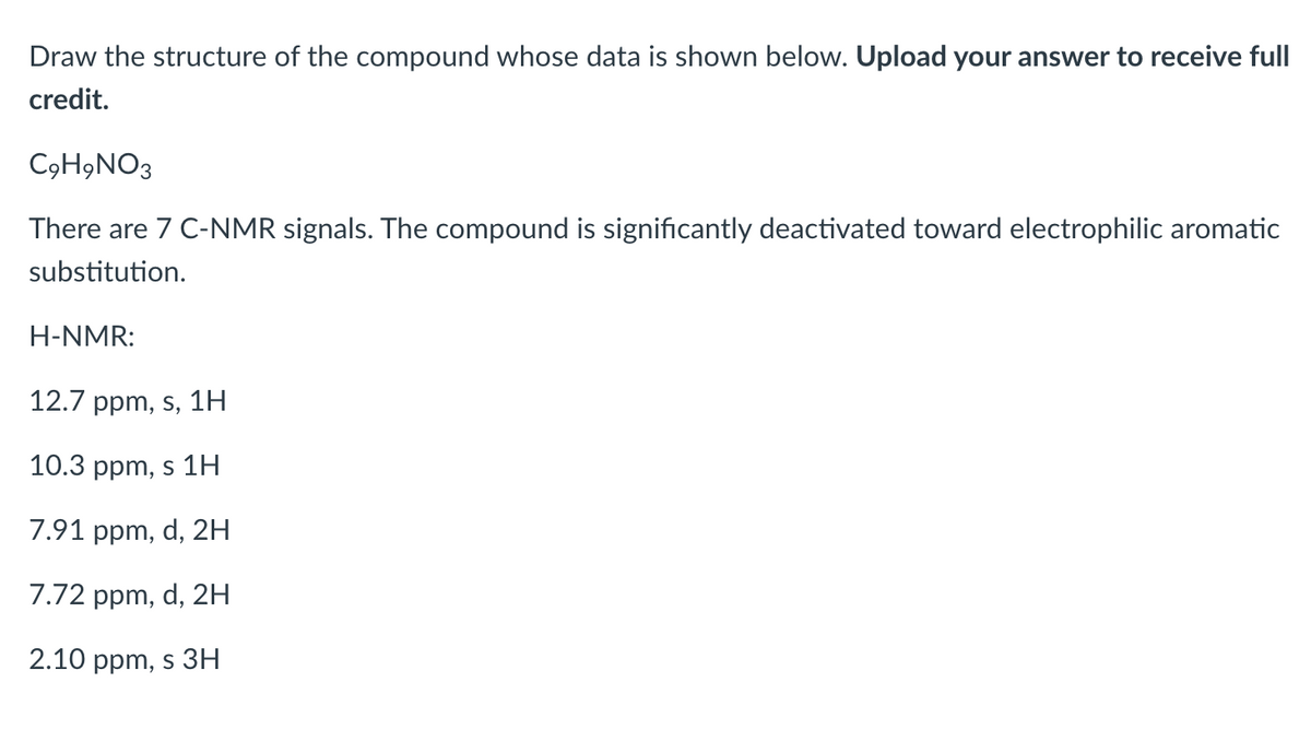 Draw the structure of the compound whose data is shown below. Upload your answer to receive full
credit.
C9H,NO3
There are 7 C-NMR signals. The compound is significantly deactivated toward electrophilic aromatic
substitution.
H-NMR:
12.7 ppm, s, 1H
10.3 ppm, s 1H
7.91 ppm, d, 2H
7.72 ppm, d, 2H
2.10 ppm, s 3H
