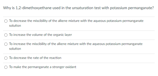 Why is 1,2-dimethoxyethane used in the unsaturation test with potassium permanganate?
O To decrease the miscibility of the alkene mixture with the aqueous potassium permanganate
solution
To increase the volume of the organic layer
To increase the miscibility of the alkene mixture with the aqueous potassium permanganate
solution
To decrease the rate of the reaction
To make the permanganate a stronger oxidant
