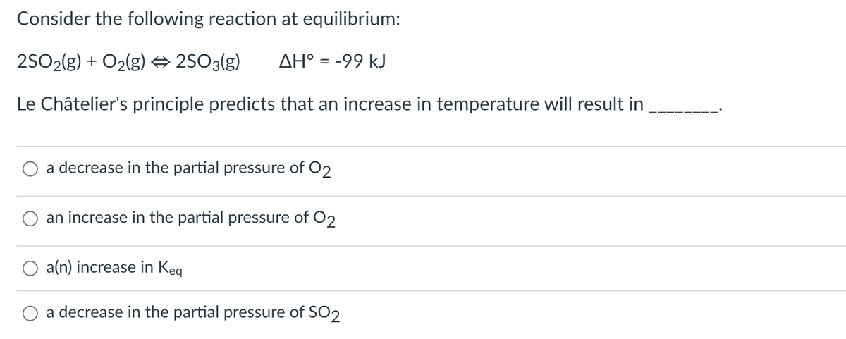 Consider the following reaction at equilibrium:
2S02(g) + O2(g) → 2S03(g)
AH° = -99 kJ
Le Châtelier's principle predicts that an increase in temperature will result in
a decrease in the partial pressure of O2
an increase in the partial pressure of O2
O a(n) increase in Keg
a decrease in the partial pressure of SO2
