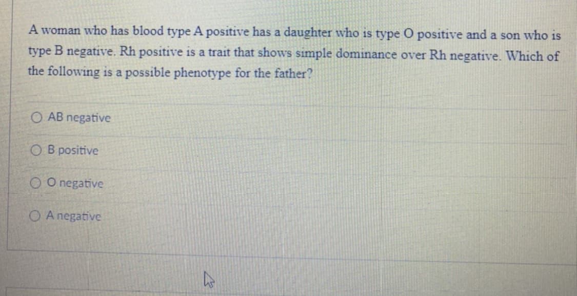 A woman who has blood type A positive has a daughter who is type O positive and a son who is
type B negative. Rh positive is a trait that shows simple dominance over Rh negative. Which of
the following is a possible phenotype for the father?
O AB negative
O B positive
O O negative
O A negative
