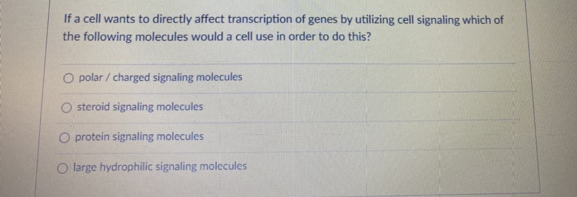 If a cell wants to directly affect transcription of genes by utilizing cell signaling which of
the following molecules would a cell use in order to do this?
O polar / charged signaling molecules
steroid signaling molecules
O protein signaling molecules
O large hydrophilic signaling molecules
