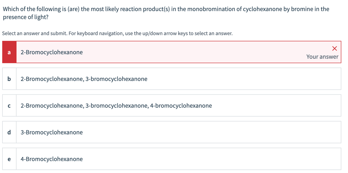 Which of the following is (are) the most likely reaction product(s) in the monobromination of cyclohexanone by bromine in the
presence of light?
Select an answer and submit. For keyboard navigation, use the up/down arrow keys to select an answer.
a
2-Bromocyclohexanone
Your answer
b
2-Bromocyclohexanone, 3-bromocyclohexanone
2-Bromocyclohexanone, 3-bromocyclohexanone, 4-bromocyclohexanone
3-Bromocyclohexanone
e
4-Bromocyclohexanone
