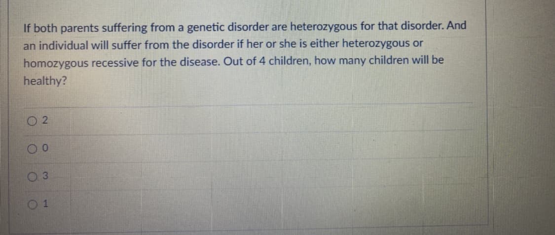If both parents suffering from a genetic disorder are heterozygous for that disorder. And
an individual will suffer from the disorder if her or she is either heterozygous or
homozygous recessive for the disease. Out of 4 children, how many children will be
healthy?
O 2
3
