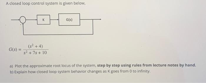 A closed loop control system is given below,
G(s) =
K
(s² + 4)
s² + 7s + 10
G(s)
a) Plot the approximate root locus of the system, step by step using rules from lecture notes by hand.
b) Explain how closed loop system behavior changes as K goes from 0 to infinity.