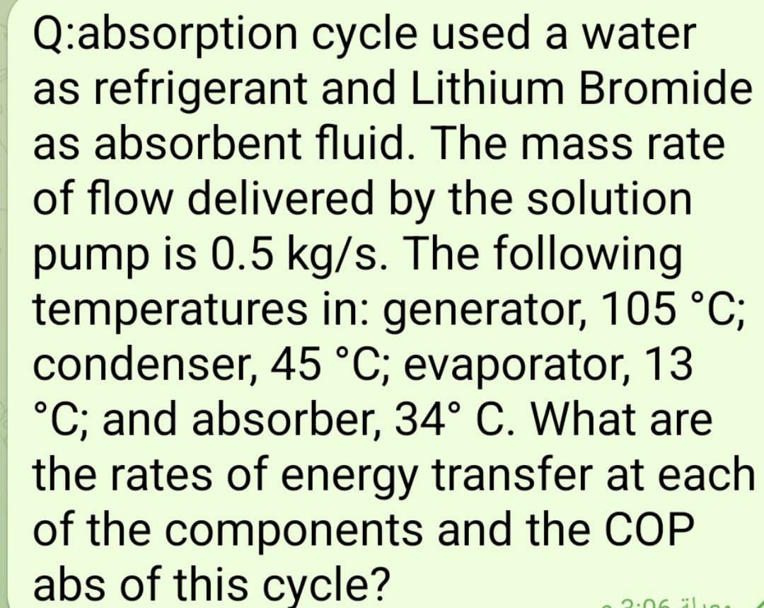 Q:absorption
cycle used a water
as refrigerant and Lithium Bromide
as absorbent fluid. The mass rate
of flow delivered by the solution
pump is 0.5 kg/s. The following
temperatures in: generator, 105 °C;
condenser, 45 °C; evaporator, 13
°C; and absorber, 34° C. What are
the rates of energy transfer at each
of the components and the COP
abs of this cycle?
3:06