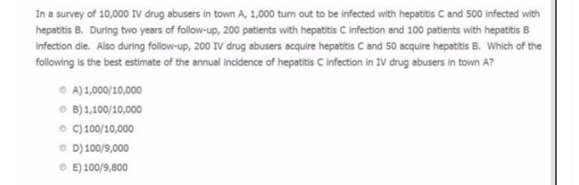 In a survey of 10,000 IV drug abusers in town A, 1,000 turn out to be infected with hepatitis C and 500 infected with
hepatitis B. During two years of follow-up, 200 patients with hepatitis C infection and 100 patients with hepatitis B
infection die. Also during follow-up, 200 IV drug abusers acquire hepatitis C and 50 acquire hepatitis B. Which of the
following is the best estimate of the annual incidence of hepatitis C infection in IV drug abusers in town A?
O A) 1,000/10,000
O B) 1,100/10,000
o C) 100/10,000
O D) 100/9,000
O E) 100/9,800
