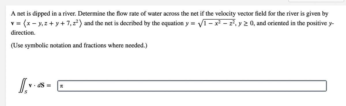 A net is dipped in a river. Determine the flow rate of water across the net if the velocity vector field for the river is given by
(x - y, z + y + 7, z?) and the net is decribed by the equation y = V1 – x? – z?, y 2 0, and oriented in the positive y-
V =
direction.
(Use symbolic notation and fractions where needed.)
v • dS =
