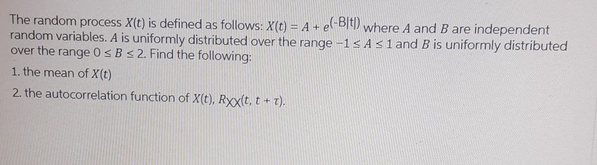 The random process X(t) is defined as follows: X(t) = A + el-BIt) where A and B are independent
random variables. A is uniformly distributed over the range -1< A <1 and B is uniformly distributed
over the range 0 < B < 2. Find the following:
1. the mean of X(t)
2. the autocorrelation function of X(t), Rxx(t, t + t).
