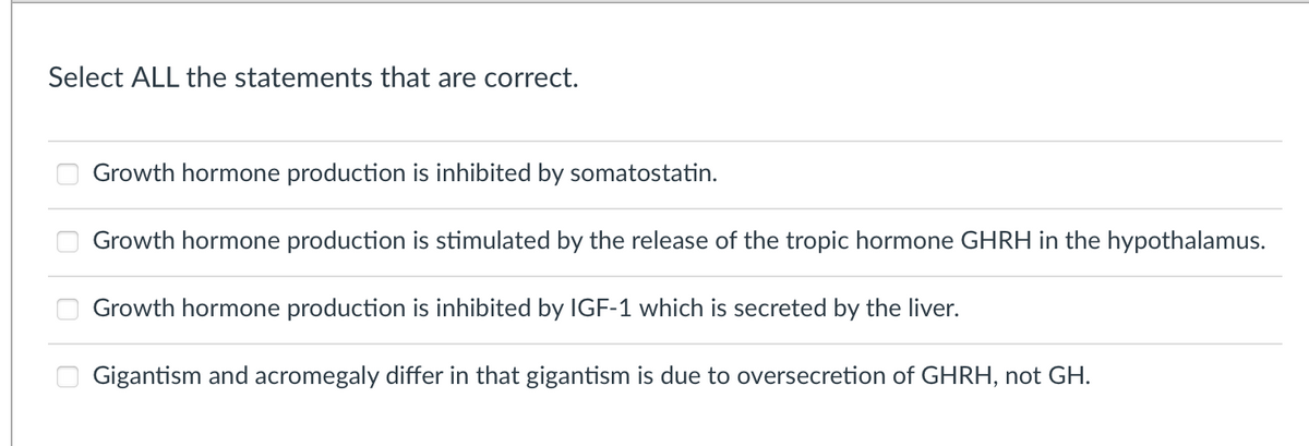 Select ALL the statements that are correct.
Growth hormone production is inhibited by somatostatin.
Growth hormone production is stimulated by the release of the tropic hormone GHRH in the hypothalamus.
Growth hormone production is inhibited by IGF-1 which is secreted by the liver.
Gigantism and acromegaly differ in that gigantism is due to oversecretion of GHRH, not GH.