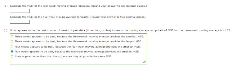 (b) Compute the MSE for the four-week moving average forecasts. (Round your answer to two decimal places.)
Compute the MSE for the five-week moving average forecasts. (Round your answer to two decimal places.)
(c) What appears to be the best number of weeks of past data (three, four, or five) to use in the moving average computation? MSE for the three-week moving average is 11.73.
O Three weeks appears to be best, because the three-week moving average provides the smallest MSE.
O Three weeks appears to be best, because the three-week moving average provides the largest MSE.
O Four weeks appears to be best, because the four-week moving average provides the smallest MSE.
Ⓒ Five weeks appears to be best, because the five-week moving average provides the smallest MSE.
O None appear better than the others, because they all provide the same MSE.