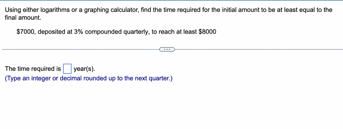 Using either logarithms or a graphing calculator, find the time required for the initial amount to be at least equal to the
final amount.
$7000, deposited at 3% compounded quarterly, to reach at least $8000
...
The time required is year(s).
(Type an integer or decimal rounded up to the next quarter.)
