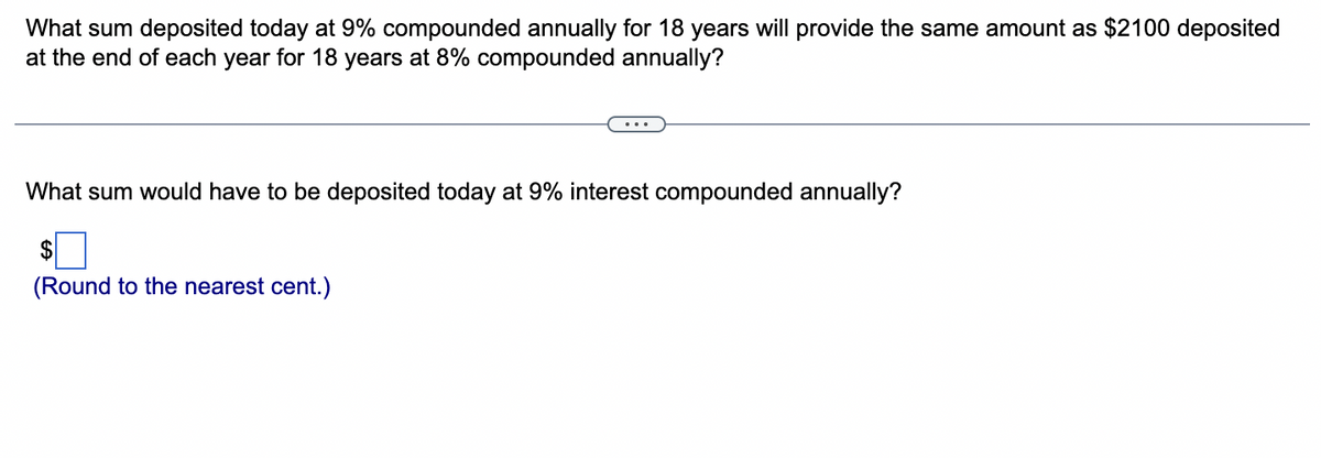 What sum deposited today at 9% compounded annually for 18 years will provide the same amount as $2100 deposited
at the end of each year for 18 years at 8% compounded annually?
What sum would have to be deposited today at 9% interest compounded annually?
$
(Round to the nearest cent.)