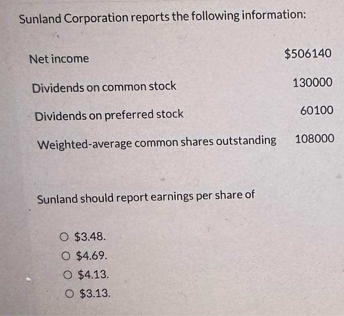 Sunland Corporation reports the following information:
Net income
Dividends on common stock
Dividends on preferred stock
Weighted-average common shares outstanding
Sunland should report earnings per share of
O $3.48.
O $4.69.
O $4.13.
O $3.13.
$506140
130000
60100
108000
