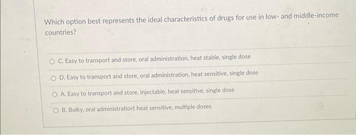 Which option best represents the ideal characteristics of drugs for use in low- and middle-income
countries?
C. Easy to transport and store, oral administration, heat stable, single dose
D. Easy to transport and store, oral administration, heat sensitive, single dose
A. Easy to transport and store, injectable, heat sensitive, single dose
O B. Bulky, oral administration heat sensitive, multiple doses
