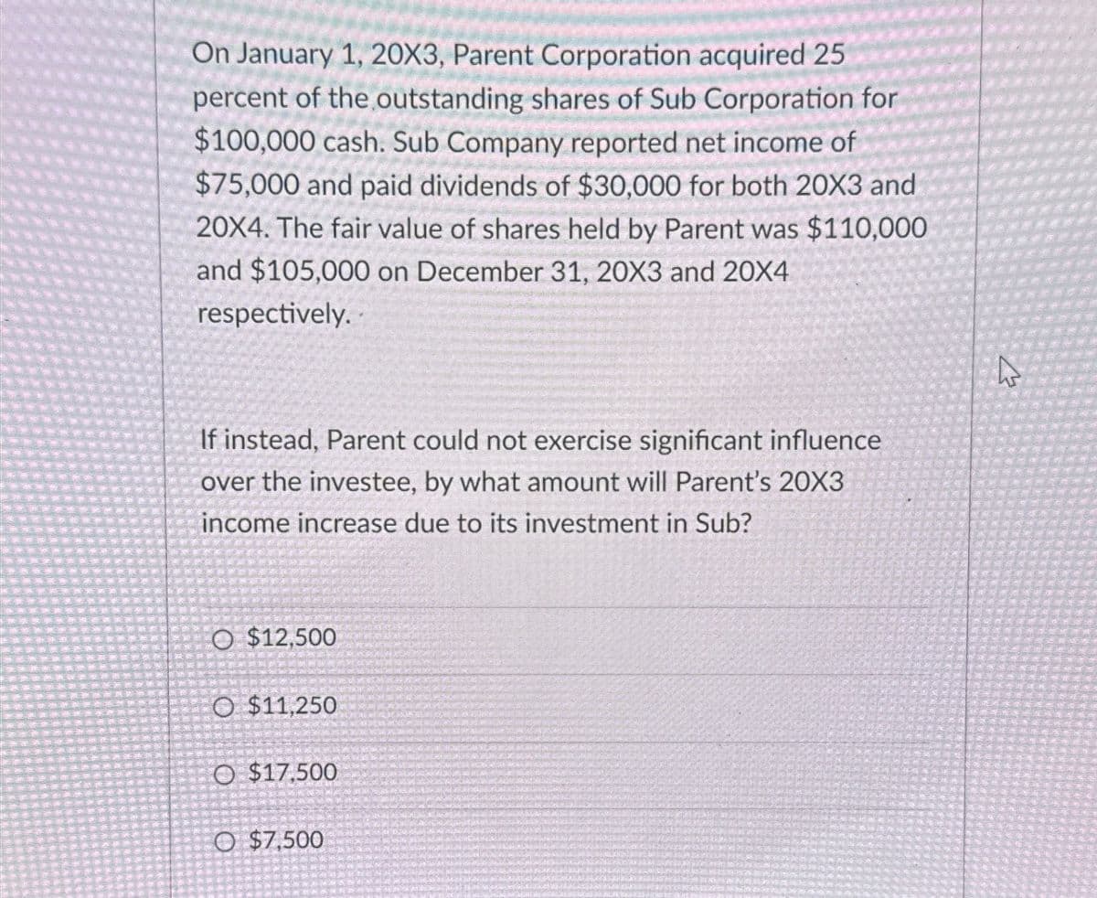 On January 1, 20X3, Parent Corporation acquired 25
percent of the outstanding shares of Sub Corporation for
$100,000 cash. Sub Company reported net income of
$75,000 and paid dividends of $30,000 for both 20X3 and
20X4. The fair value of shares held by Parent was $110,000
and $105,000 on December 31, 20X3 and 20X4
respectively..
If instead, Parent could not exercise significant influence
over the investee, by what amount will Parent's 20X3
income increase due to its investment in Sub?
O $12,500
O $11,250
O $17,500
O $7,500
13