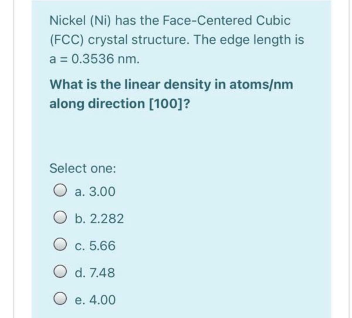 Nickel (Ni) has the Face-Centered Cubic
(FCC) crystal structure. The edge length is
a = 0.3536 nm.
What is the linear density in atoms/nm
along direction [100]?
Select one:
O a. 3.00
b. 2.282
c. 5.66
O d. 7.48
O e. 4.00
