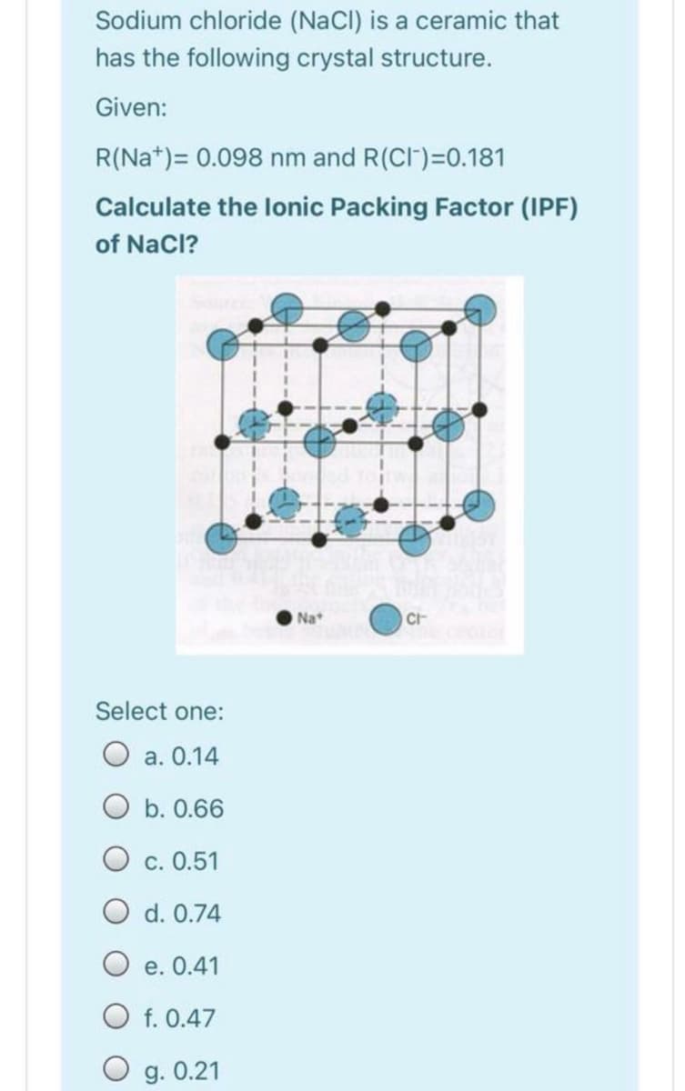 Sodium chloride (NaCI) is a ceramic that
has the following crystal structure.
Given:
R(Na*)= 0.098 nm and R(CI")=0.181
Calculate the lonic Packing Factor (IPF)
of NaCl?
O Na
CH
Select one:
O a. 0.14
O b. 0.66
C. 0.51
O d. 0.74
O e. 0.41
O f. 0.47
g. 0.21
