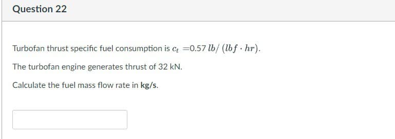 Question 22
Turbofan thrust specific fuel consumption is ct =0.57 lb/ (lbf.hr).
The turbofan engine generates thrust of 32 kN.
Calculate the fuel mass flow rate in kg/s.