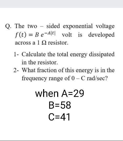 Q. The two – sided exponential voltage
f(t) = Be-Ale| volt is developed
across a 1 2 resistor.
1- Calculate the total energy dissipated
in the resistor.
2- What fraction of this energy is in the
frequency range of 0 - C rad/sec?
when A=29
B=58
C=41
