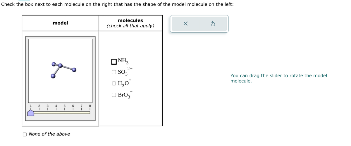 Check the box next to each molecule on the right that has the shape of the model molecule on the left:
model
доо
L
3 4
5
None of the above
6
I
8
I
molecules
(check all that apply)
NH3
2-
SO3
H₂O*
BrO 3
X
You can drag the slider to rotate the model
molecule.