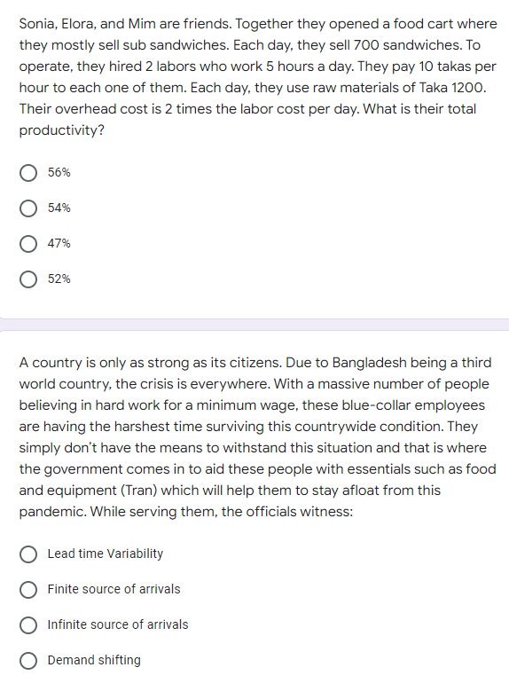 Sonia, Elora, and Mim are friends. Together they opened a food cart where
they mostly sell sub sandwiches. Each day, they sell 700 sandwiches. To
operate, they hired 2 labors who work 5 hours a day. They pay 10 takas per
hour to each one of them. Each day, they use raw materials of Taka 1200.
Their overhead cost is 2 times the labor cost per day. What is their total
productivity?
56%
54%
47%
52%
A country is only as strong as its citizens. Due to Bangladesh being a third
world country, the crisis is everywhere. With a massive number of people
believing in hard work for a minimum wage, these blue-collar employees
are having the harshest time surviving this countrywide condition. They
simply don't have the means to withstand this situation and that is where
the government comes in to aid these people with essentials such as food
and equipment (Tran) which will help them to stay afloat from this
pandemic. While serving them, the officials witness:
Lead time Variability
Finite source of arrivals
Infinite source of arrivals
O Demand shifting