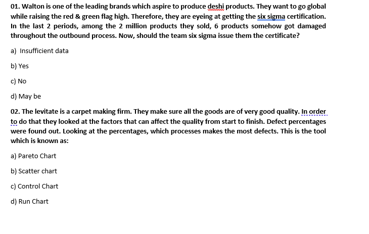 01. Walton is one of the leading brands which aspire to produce deshi products. They want to go global
while raising the red & green flag high. Therefore, they are eyeing at getting the six sigma certification.
In the last 2 periods, among the 2 million products they sold, 6 products somehow got damaged
throughout the outbound process. Now, should the team six sigma issue them the certificate?
a) Insufficient data
b) Yes
c) No
d) May be
02. The levitate is a carpet making firm. They make sure all the goods are of very good quality. In order
to do that they looked at the factors that can affect the quality from start to finish. Defect percentages
were found out. Looking at the percentages, which processes makes the most defects. This is the tool
which is known as:
a) Pareto Chart
b) Scatter chart
c) Control Chart
d) Run Chart