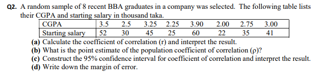 Q2. A random sample of 8 recent BBA graduates in a company was selected. The following table lists
their CGPA and starting salary in thousand taka.
3.5 2.5
52
CGPA
Starting salary
(a) Calculate the coefficient of correlation (r) and interpret the result.
(b) What is the point estimate of the population coefficient of correlation (p)?
(c) Construct the 95% confidence interval for coefficient of correlation and interpret the result.
(d) Write down the margin of error.
3.25 2.25 3.90
25
2.75
35
3.00
2.00
22
30
45
60
41
